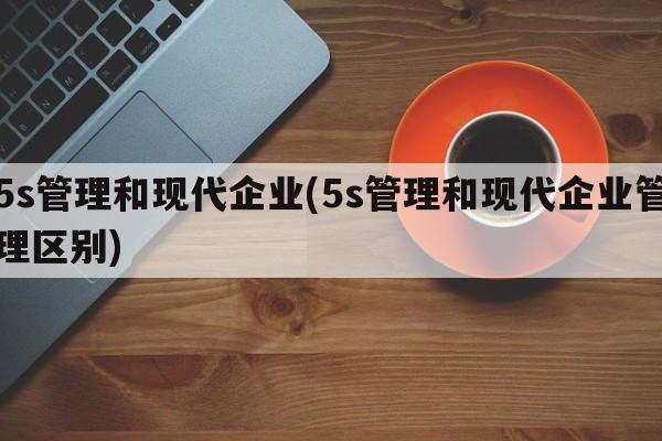 5s管理和现代企业(5s管理和现代企业管理区别)